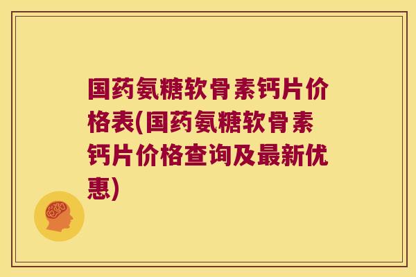 国药氨糖软骨素钙片价格表(国药氨糖软骨素钙片价格查询及最新优惠)