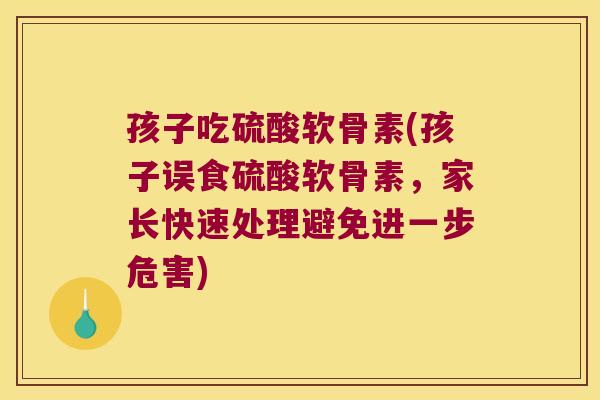 孩子吃硫酸软骨素(孩子误食硫酸软骨素,家长快速处理避免进一步危害)