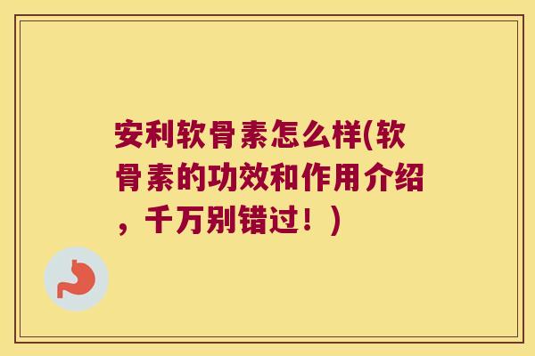 安利软骨素怎么样(软骨素的功效和作用介绍,千万别错过!)