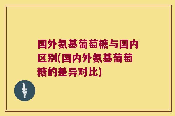 国外氨基葡萄糖与国内区别(国内外氨基葡萄糖的差异对比)