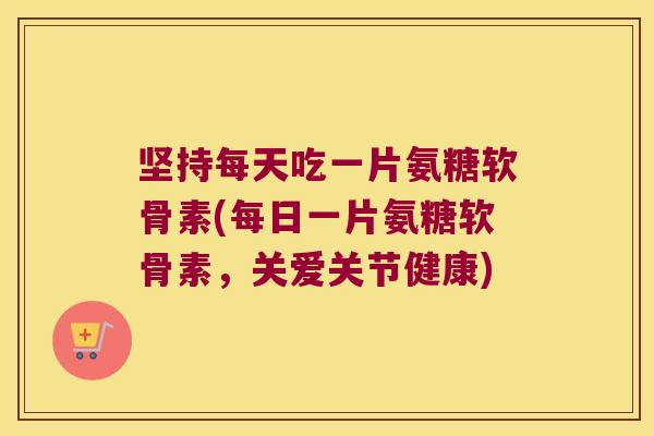 坚持每天吃一片氨糖软骨素(每日一片氨糖软骨素,关爱关节健康)