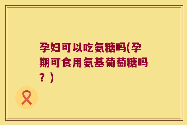 孕妇可以吃氨糖吗(孕期可食用氨基葡萄糖吗?)