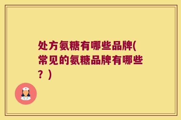 处方氨糖有哪些品牌(常见的氨糖品牌有哪些?)