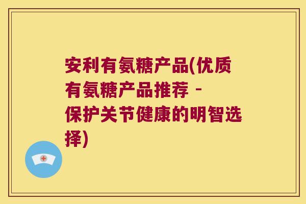 安利有氨糖产品(优质有氨糖产品推荐 - 保护关节健康的明智选择)