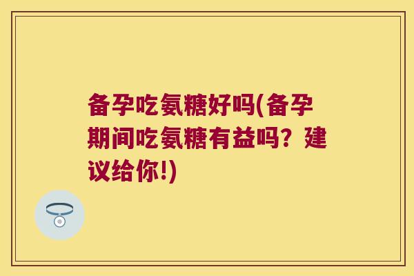 备孕吃氨糖好吗(备孕期间吃氨糖有益吗?建议给你!)