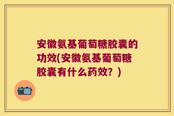 安徽氨基葡萄糖胶囊的功效(安徽氨基葡萄糖胶囊有什么药效?)