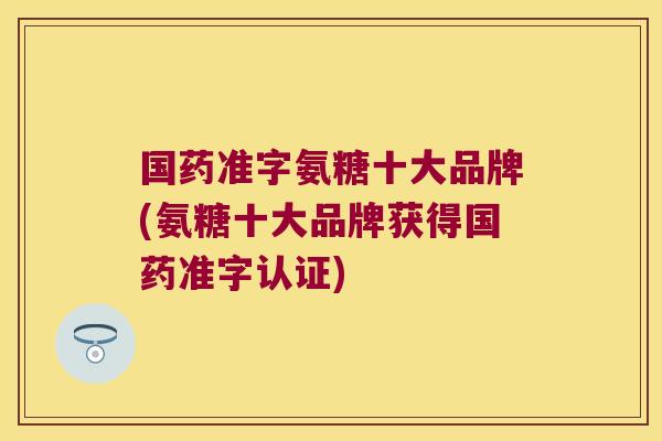 国药准字氨糖十大品牌(氨糖十大品牌获得国药准字认证)