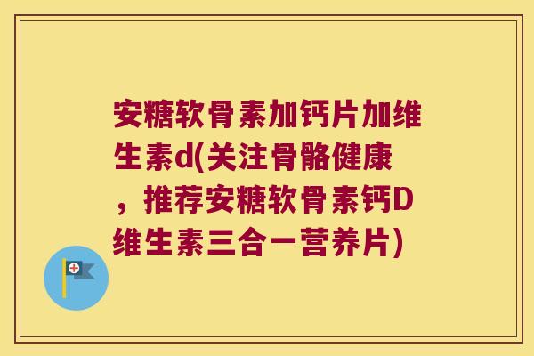 安糖软骨素加钙片加维生素d(关注骨骼健康,推荐安糖软骨素钙D维生素三合一营养片)