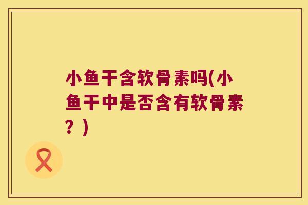 小鱼干含软骨素吗(小鱼干中是否含有软骨素?)