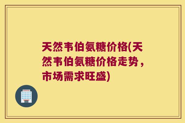 天然韦伯氨糖价格(天然韦伯氨糖价格走势,市场需求旺盛)