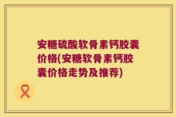 安糖硫酸软骨素钙胶囊价格(安糖软骨素钙胶囊价格走势及推荐)