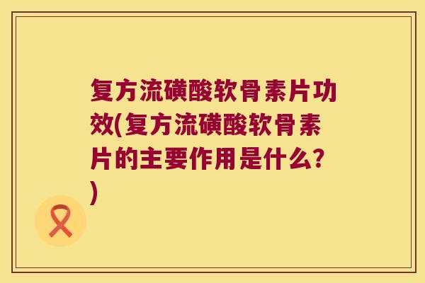 复方流磺酸软骨素片功效(复方流磺酸软骨素片的主要作用是什么？)