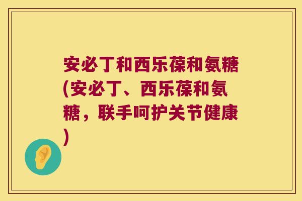 安必丁和西乐葆和氨糖(安必丁、西乐葆和氨糖，联手呵护关节健康)