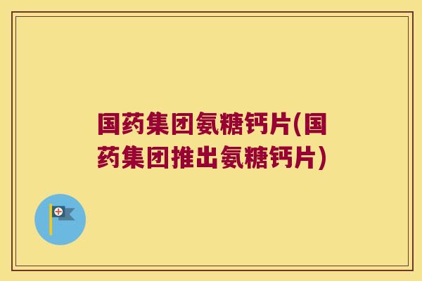 国药集团氨糖钙片(国药集团推出氨糖钙片)