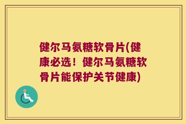 健尔马氨糖软骨片(健康必选!健尔马氨糖软骨片能保护关节健康)