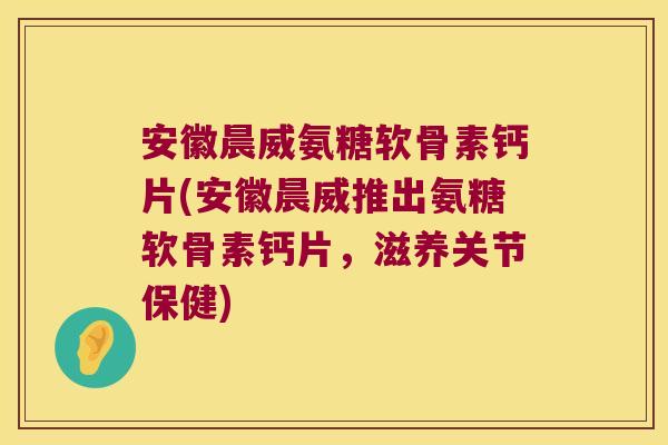 安徽晨威氨糖软骨素钙片(安徽晨威推出氨糖软骨素钙片,滋养关节保健)