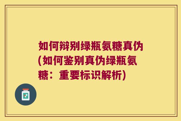 如何辩别绿瓶氨糖真伪(如何鉴别真伪绿瓶氨糖:重要标识解析)