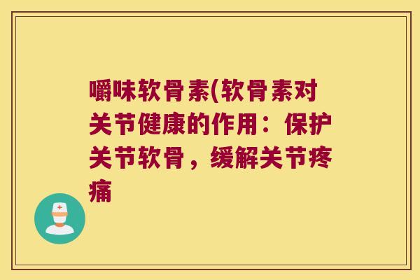 嚼味软骨素(软骨素对关节健康的作用:保护关节软骨,缓解关节疼痛