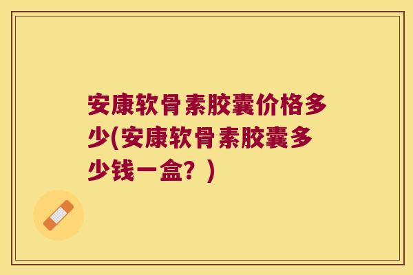 安康软骨素胶囊价格多少(安康软骨素胶囊多少钱一盒?)