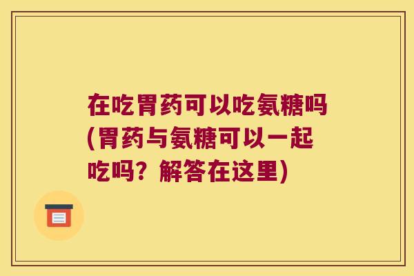 在吃胃药可以吃氨糖吗(胃药与氨糖可以一起吃吗?解答在这里)