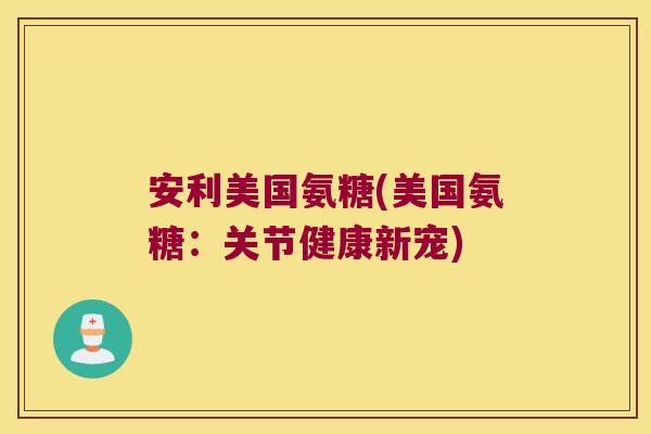 安利美国氨糖(美国氨糖:关节健康新宠)