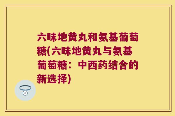 六味地黄丸和氨基葡萄糖(六味地黄丸与氨基葡萄糖：中西药结合的新选择)