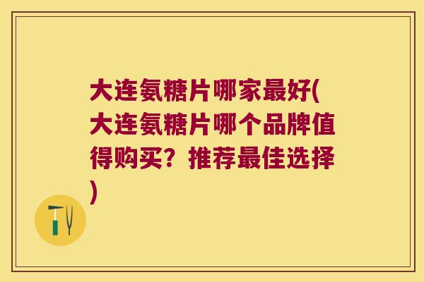 大连氨糖片哪家最好(大连氨糖片哪个品牌值得购买?推荐最佳选择)