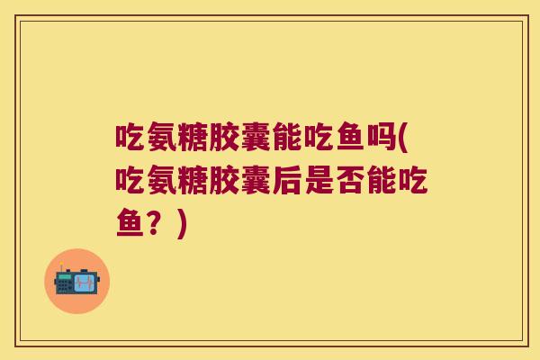 吃氨糖胶囊能吃鱼吗(吃氨糖胶囊后是否能吃鱼?)