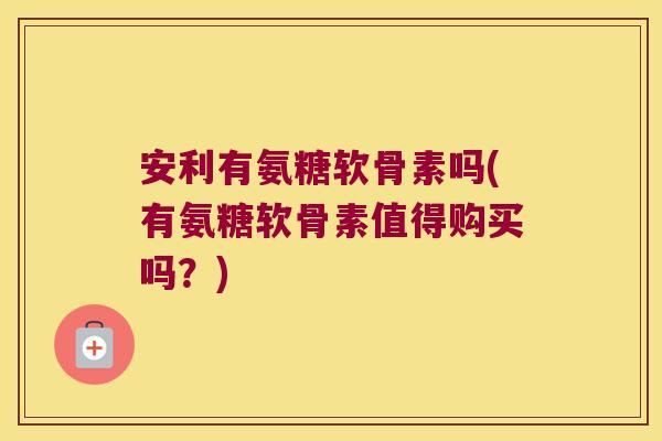 安利有氨糖软骨素吗(有氨糖软骨素值得购买吗?) 安利有氨糖软骨素吗(有氨糖软骨素值得购买吗?)