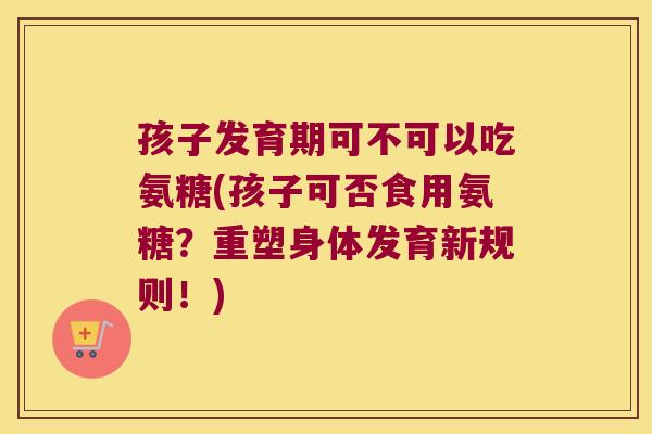 孩子发育期可不可以吃氨糖(孩子可否食用氨糖?重塑身体发育新规则!)