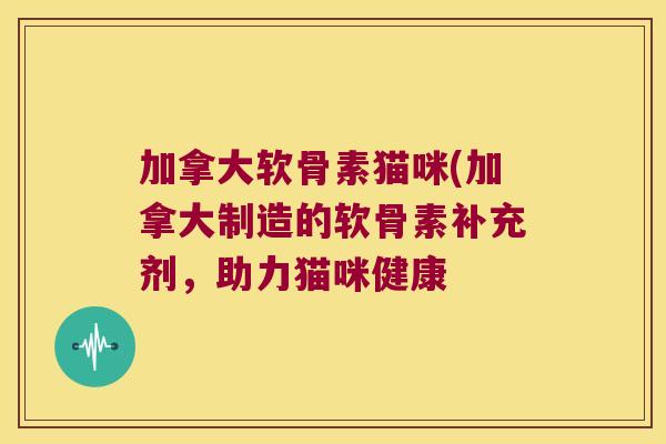 加拿大软骨素猫咪(加拿大制造的软骨素补充剂,助力猫咪健康