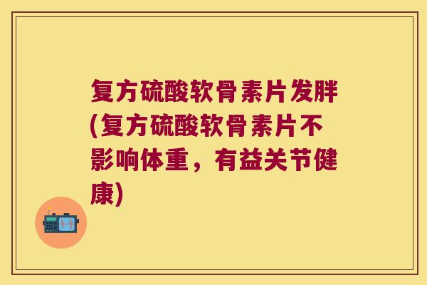 复方硫酸软骨素片发胖(复方硫酸软骨素片不影响体重,有益关节健康)