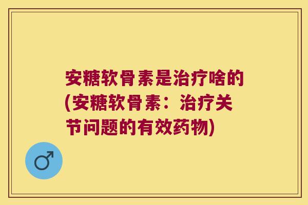 安糖软骨素是治疗啥的(安糖软骨素:治疗关节问题的有效药物)