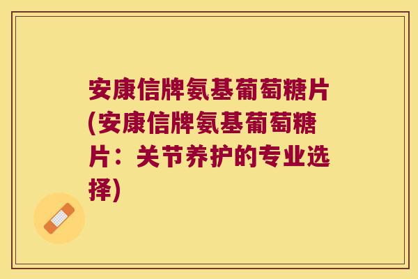 安康信牌氨基葡萄糖片(安康信牌氨基葡萄糖片:关节养护的专业选择)