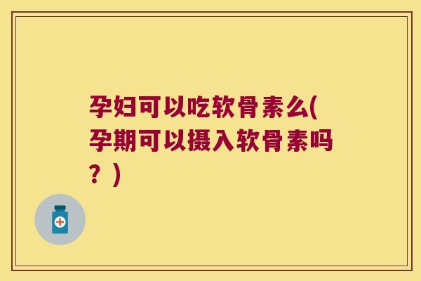 孕妇可以吃软骨素么(孕期可以摄入软骨素吗？)