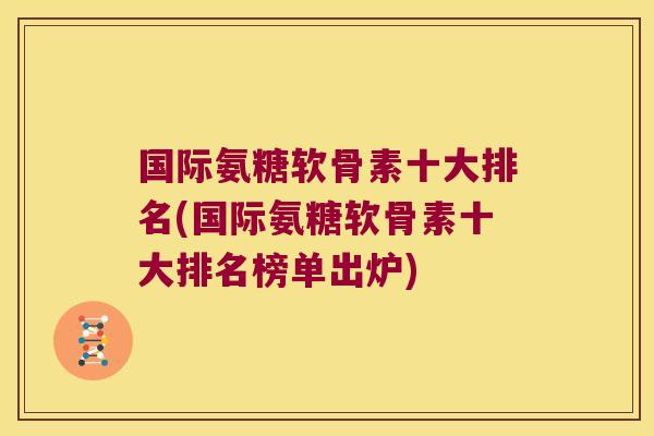 国际氨糖软骨素十大排名(国际氨糖软骨素十大排名榜单出炉)
