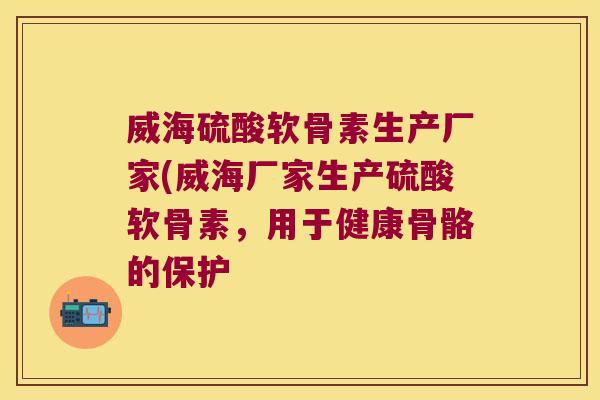 威海硫酸软骨素生产厂家(威海厂家生产硫酸软骨素,用于健康骨骼的保护