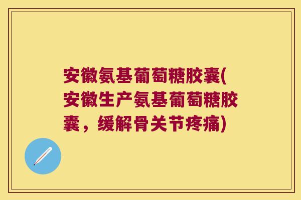 安徽氨基葡萄糖胶囊(安徽生产氨基葡萄糖胶囊,缓解骨关节疼痛)