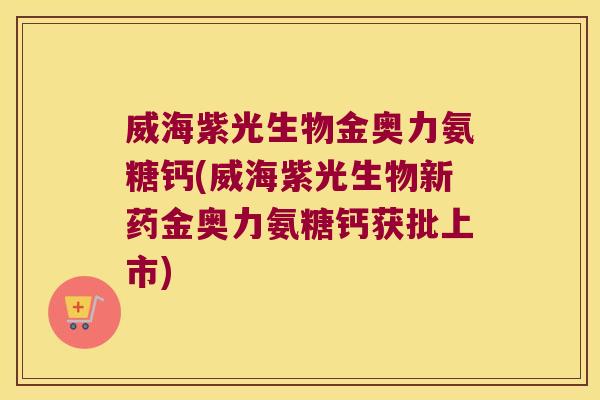 威海紫光生物金奥力氨糖钙(威海紫光生物新药金奥力氨糖钙获批上市)