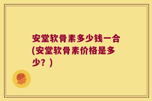 安堂软骨素多少钱一合(安堂软骨素价格是多少?) 安堂软骨素多少钱一合(安堂软骨素价格是多少?)