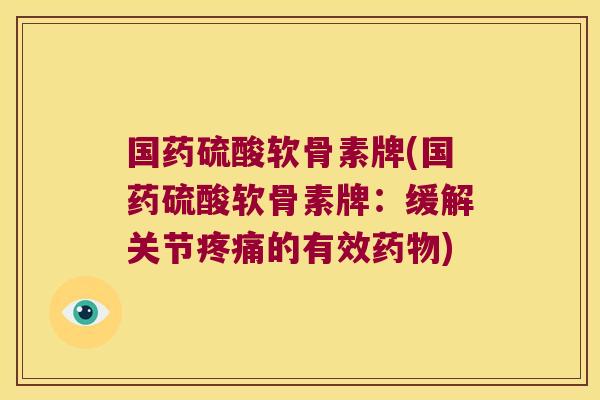 国药硫酸软骨素牌(国药硫酸软骨素牌：缓解关节疼痛的有效药物)