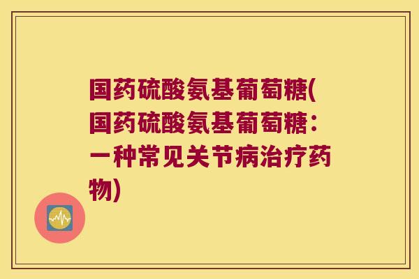 国药硫酸氨基葡萄糖(国药硫酸氨基葡萄糖:一种常见关节病治疗药物)