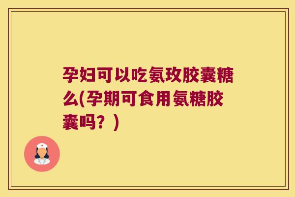 孕妇可以吃氨玫胶囊糖么(孕期可食用氨糖胶囊吗?)