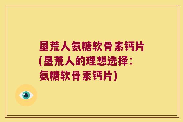 垦荒人氨糖软骨素钙片(垦荒人的理想选择:氨糖软骨素钙片)