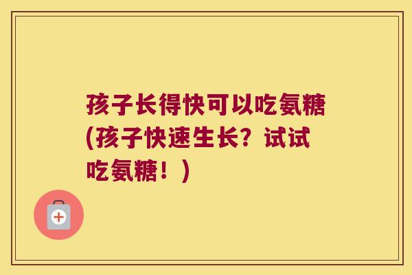 孩子长得快可以吃氨糖(孩子快速生长?试试吃氨糖!)
