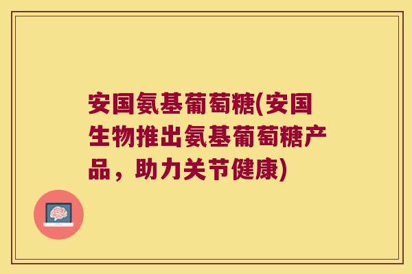 安国氨基葡萄糖(安国生物推出氨基葡萄糖产品,助力关节健康)