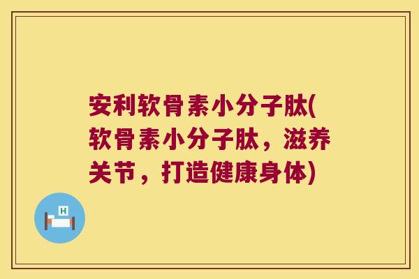 安利软骨素小分子肽(软骨素小分子肽,滋养关节,打造健康身体)