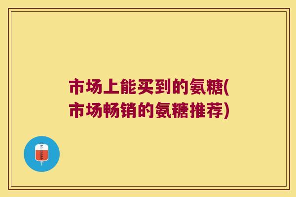 市场上能买到的氨糖(市场畅销的氨糖推荐)