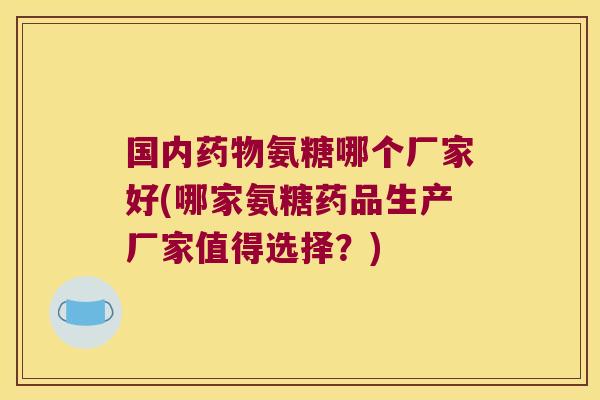 国内药物氨糖哪个厂家好(哪家氨糖药品生产厂家值得选择?)