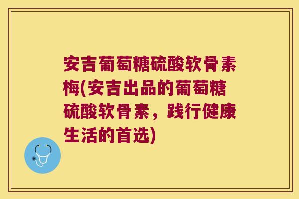 安吉葡萄糖硫酸软骨素梅(安吉出品的葡萄糖硫酸软骨素,践行健康生活的首选)